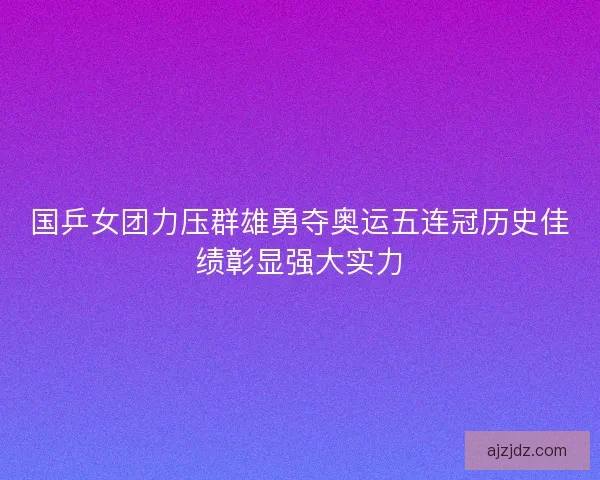 国乒女团力压群雄勇夺奥运五连冠历史佳绩彰显强大实力