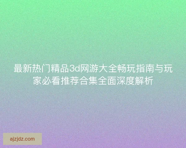 最新热门精品3d网游大全畅玩指南与玩家必看推荐合集全面深度解析