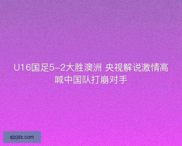 U16国足5-2大胜澳洲 央视解说激情高喊中国队打崩对手