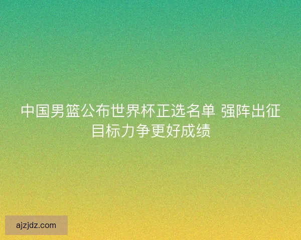 中国男篮公布世界杯正选名单 强阵出征目标力争更好成绩