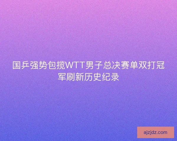 国乒强势包揽WTT男子总决赛单双打冠军刷新历史纪录