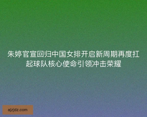 朱婷官宣回归中国女排开启新周期再度扛起球队核心使命引领冲击荣耀