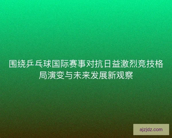 围绕乒乓球国际赛事对抗日益激烈竞技格局演变与未来发展新观察