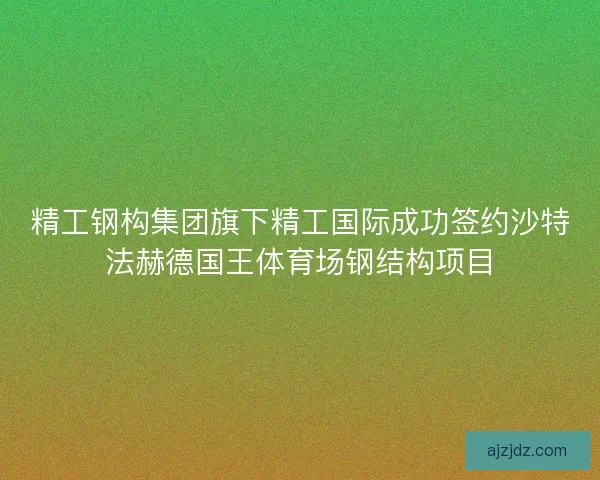 精工钢构集团旗下精工国际成功签约沙特法赫德国王体育场钢结构项目